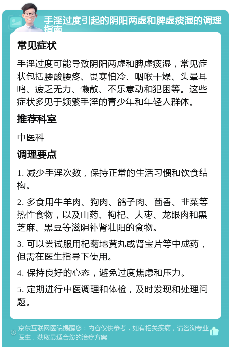 手淫过度引起的阴阳两虚和脾虚痰湿的调理指南 常见症状 手淫过度可能导致阴阳两虚和脾虚痰湿，常见症状包括腰酸腰疼、畏寒怕冷、咽喉干燥、头晕耳鸣、疲乏无力、懒散、不乐意动和犯困等。这些症状多见于频繁手淫的青少年和年轻人群体。 推荐科室 中医科 调理要点 1. 减少手淫次数，保持正常的生活习惯和饮食结构。 2. 多食用牛羊肉、狗肉、鸽子肉、茴香、韭菜等热性食物，以及山药、枸杞、大枣、龙眼肉和黑芝麻、黑豆等滋阴补肾壮阳的食物。 3. 可以尝试服用杞菊地黄丸或肾宝片等中成药，但需在医生指导下使用。 4. 保持良好的心态，避免过度焦虑和压力。 5. 定期进行中医调理和体检，及时发现和处理问题。