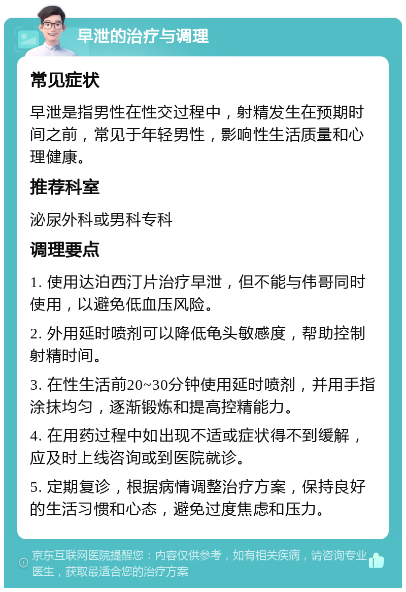 早泄的治疗与调理 常见症状 早泄是指男性在性交过程中，射精发生在预期时间之前，常见于年轻男性，影响性生活质量和心理健康。 推荐科室 泌尿外科或男科专科 调理要点 1. 使用达泊西汀片治疗早泄，但不能与伟哥同时使用，以避免低血压风险。 2. 外用延时喷剂可以降低龟头敏感度，帮助控制射精时间。 3. 在性生活前20~30分钟使用延时喷剂，并用手指涂抹均匀，逐渐锻炼和提高控精能力。 4. 在用药过程中如出现不适或症状得不到缓解，应及时上线咨询或到医院就诊。 5. 定期复诊，根据病情调整治疗方案，保持良好的生活习惯和心态，避免过度焦虑和压力。