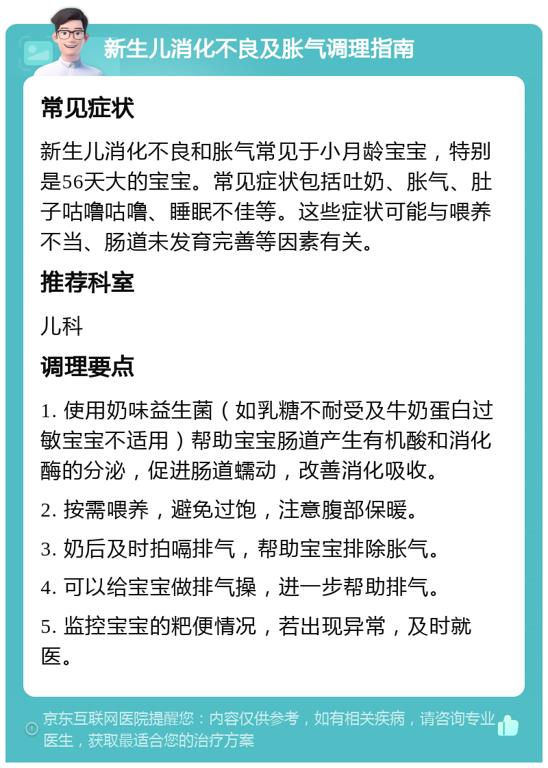 新生儿消化不良及胀气调理指南 常见症状 新生儿消化不良和胀气常见于小月龄宝宝，特别是56天大的宝宝。常见症状包括吐奶、胀气、肚子咕噜咕噜、睡眠不佳等。这些症状可能与喂养不当、肠道未发育完善等因素有关。 推荐科室 儿科 调理要点 1. 使用奶味益生菌（如乳糖不耐受及牛奶蛋白过敏宝宝不适用）帮助宝宝肠道产生有机酸和消化酶的分泌，促进肠道蠕动，改善消化吸收。 2. 按需喂养，避免过饱，注意腹部保暖。 3. 奶后及时拍嗝排气，帮助宝宝排除胀气。 4. 可以给宝宝做排气操，进一步帮助排气。 5. 监控宝宝的粑便情况，若出现异常，及时就医。