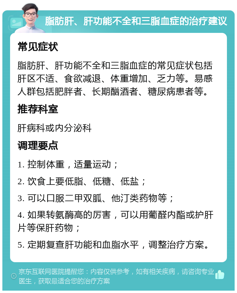 脂肪肝、肝功能不全和三脂血症的治疗建议 常见症状 脂肪肝、肝功能不全和三脂血症的常见症状包括肝区不适、食欲减退、体重增加、乏力等。易感人群包括肥胖者、长期酗酒者、糖尿病患者等。 推荐科室 肝病科或内分泌科 调理要点 1. 控制体重，适量运动； 2. 饮食上要低脂、低糖、低盐； 3. 可以口服二甲双胍、他汀类药物等； 4. 如果转氨酶高的厉害，可以用葡醛内酯或护肝片等保肝药物； 5. 定期复查肝功能和血脂水平，调整治疗方案。