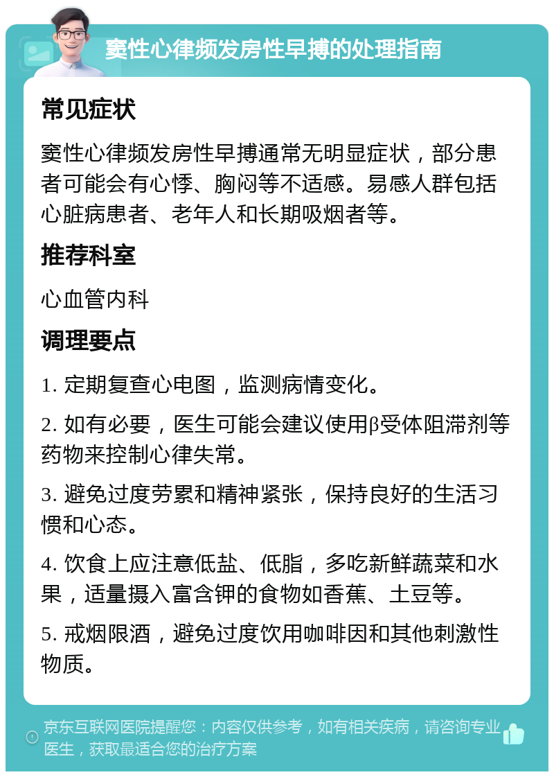 窦性心律频发房性早搏的处理指南 常见症状 窦性心律频发房性早搏通常无明显症状，部分患者可能会有心悸、胸闷等不适感。易感人群包括心脏病患者、老年人和长期吸烟者等。 推荐科室 心血管内科 调理要点 1. 定期复查心电图，监测病情变化。 2. 如有必要，医生可能会建议使用β受体阻滞剂等药物来控制心律失常。 3. 避免过度劳累和精神紧张，保持良好的生活习惯和心态。 4. 饮食上应注意低盐、低脂，多吃新鲜蔬菜和水果，适量摄入富含钾的食物如香蕉、土豆等。 5. 戒烟限酒，避免过度饮用咖啡因和其他刺激性物质。