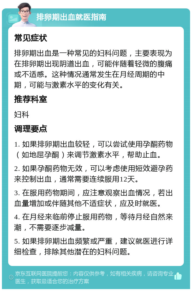 排卵期出血就医指南 常见症状 排卵期出血是一种常见的妇科问题，主要表现为在排卵期出现阴道出血，可能伴随着轻微的腹痛或不适感。这种情况通常发生在月经周期的中期，可能与激素水平的变化有关。 推荐科室 妇科 调理要点 1. 如果排卵期出血较轻，可以尝试使用孕酮药物（如地屈孕酮）来调节激素水平，帮助止血。 2. 如果孕酮药物无效，可以考虑使用短效避孕药来控制出血，通常需要连续服用12天。 3. 在服用药物期间，应注意观察出血情况，若出血量增加或伴随其他不适症状，应及时就医。 4. 在月经来临前停止服用药物，等待月经自然来潮，不需要逐步减量。 5. 如果排卵期出血频繁或严重，建议就医进行详细检查，排除其他潜在的妇科问题。