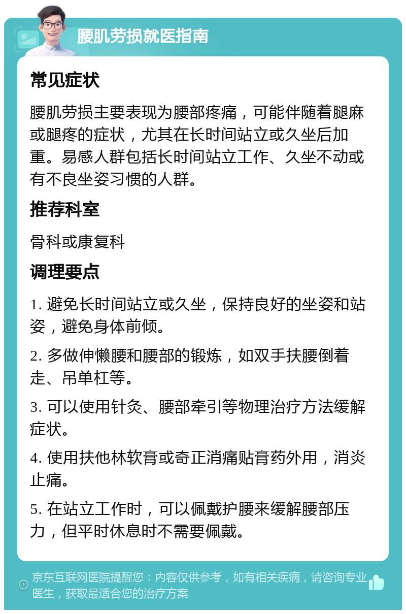 腰肌劳损就医指南 常见症状 腰肌劳损主要表现为腰部疼痛，可能伴随着腿麻或腿疼的症状，尤其在长时间站立或久坐后加重。易感人群包括长时间站立工作、久坐不动或有不良坐姿习惯的人群。 推荐科室 骨科或康复科 调理要点 1. 避免长时间站立或久坐，保持良好的坐姿和站姿，避免身体前倾。 2. 多做伸懒腰和腰部的锻炼，如双手扶腰倒着走、吊单杠等。 3. 可以使用针灸、腰部牵引等物理治疗方法缓解症状。 4. 使用扶他林软膏或奇正消痛贴膏药外用，消炎止痛。 5. 在站立工作时，可以佩戴护腰来缓解腰部压力，但平时休息时不需要佩戴。