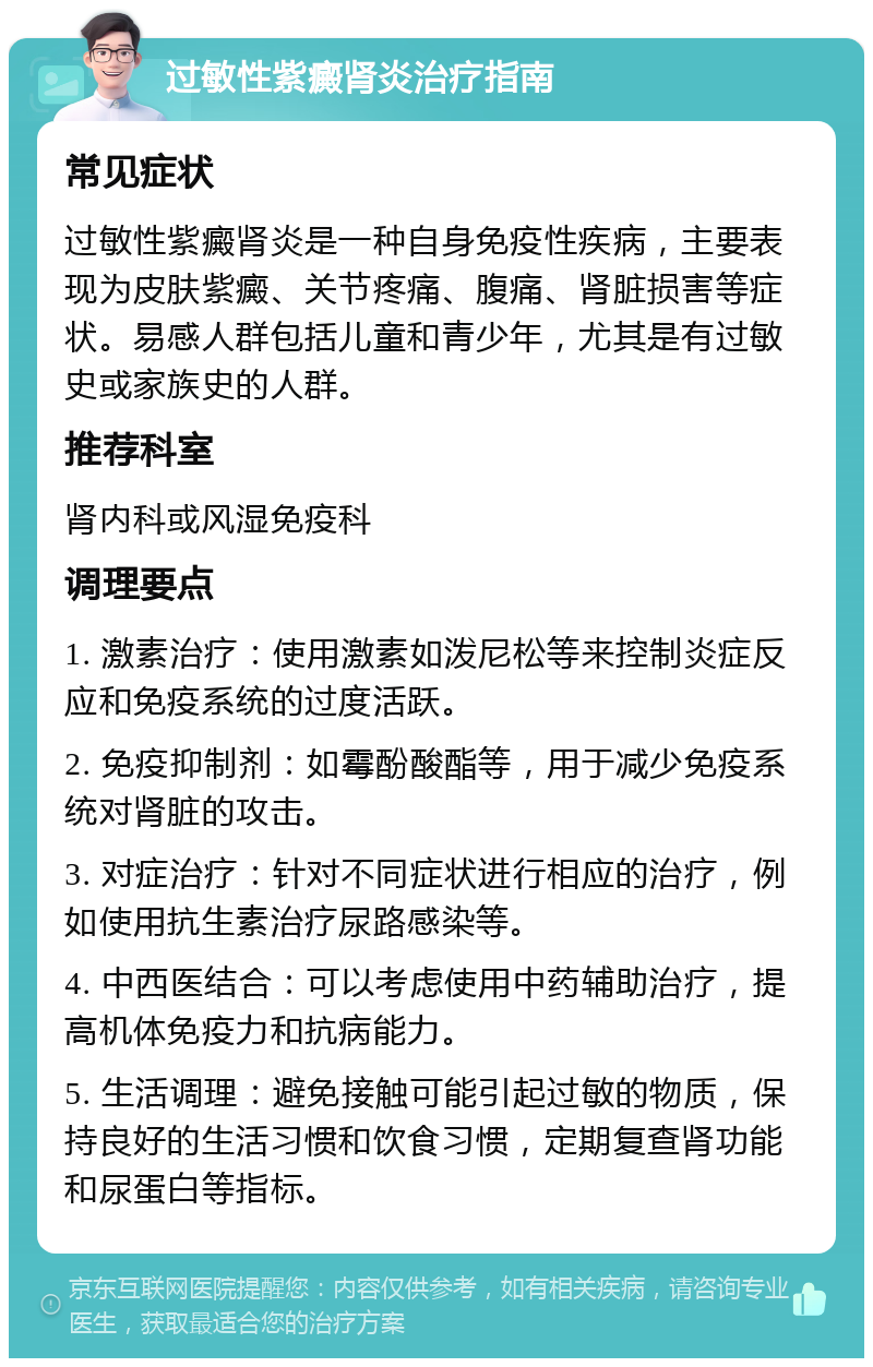 过敏性紫癜肾炎治疗指南 常见症状 过敏性紫癜肾炎是一种自身免疫性疾病，主要表现为皮肤紫癜、关节疼痛、腹痛、肾脏损害等症状。易感人群包括儿童和青少年，尤其是有过敏史或家族史的人群。 推荐科室 肾内科或风湿免疫科 调理要点 1. 激素治疗：使用激素如泼尼松等来控制炎症反应和免疫系统的过度活跃。 2. 免疫抑制剂：如霉酚酸酯等，用于减少免疫系统对肾脏的攻击。 3. 对症治疗：针对不同症状进行相应的治疗，例如使用抗生素治疗尿路感染等。 4. 中西医结合：可以考虑使用中药辅助治疗，提高机体免疫力和抗病能力。 5. 生活调理：避免接触可能引起过敏的物质，保持良好的生活习惯和饮食习惯，定期复查肾功能和尿蛋白等指标。