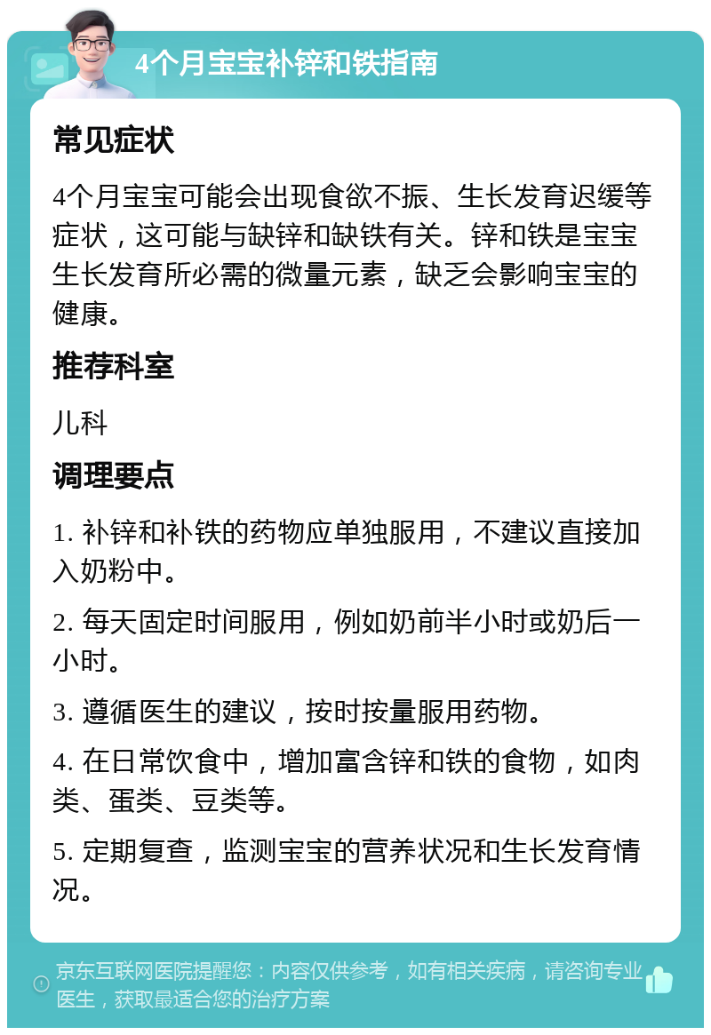 4个月宝宝补锌和铁指南 常见症状 4个月宝宝可能会出现食欲不振、生长发育迟缓等症状，这可能与缺锌和缺铁有关。锌和铁是宝宝生长发育所必需的微量元素，缺乏会影响宝宝的健康。 推荐科室 儿科 调理要点 1. 补锌和补铁的药物应单独服用，不建议直接加入奶粉中。 2. 每天固定时间服用，例如奶前半小时或奶后一小时。 3. 遵循医生的建议，按时按量服用药物。 4. 在日常饮食中，增加富含锌和铁的食物，如肉类、蛋类、豆类等。 5. 定期复查，监测宝宝的营养状况和生长发育情况。