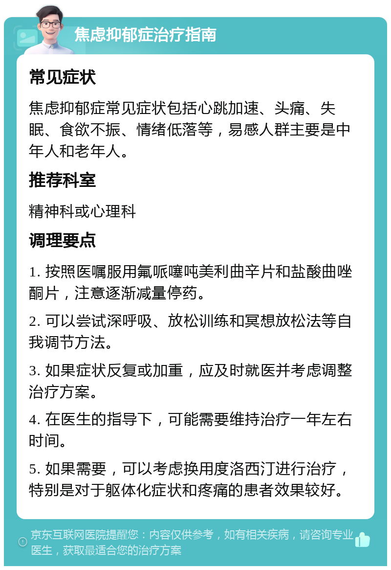 焦虑抑郁症治疗指南 常见症状 焦虑抑郁症常见症状包括心跳加速、头痛、失眠、食欲不振、情绪低落等，易感人群主要是中年人和老年人。 推荐科室 精神科或心理科 调理要点 1. 按照医嘱服用氟哌噻吨美利曲辛片和盐酸曲唑酮片，注意逐渐减量停药。 2. 可以尝试深呼吸、放松训练和冥想放松法等自我调节方法。 3. 如果症状反复或加重，应及时就医并考虑调整治疗方案。 4. 在医生的指导下，可能需要维持治疗一年左右时间。 5. 如果需要，可以考虑换用度洛西汀进行治疗，特别是对于躯体化症状和疼痛的患者效果较好。