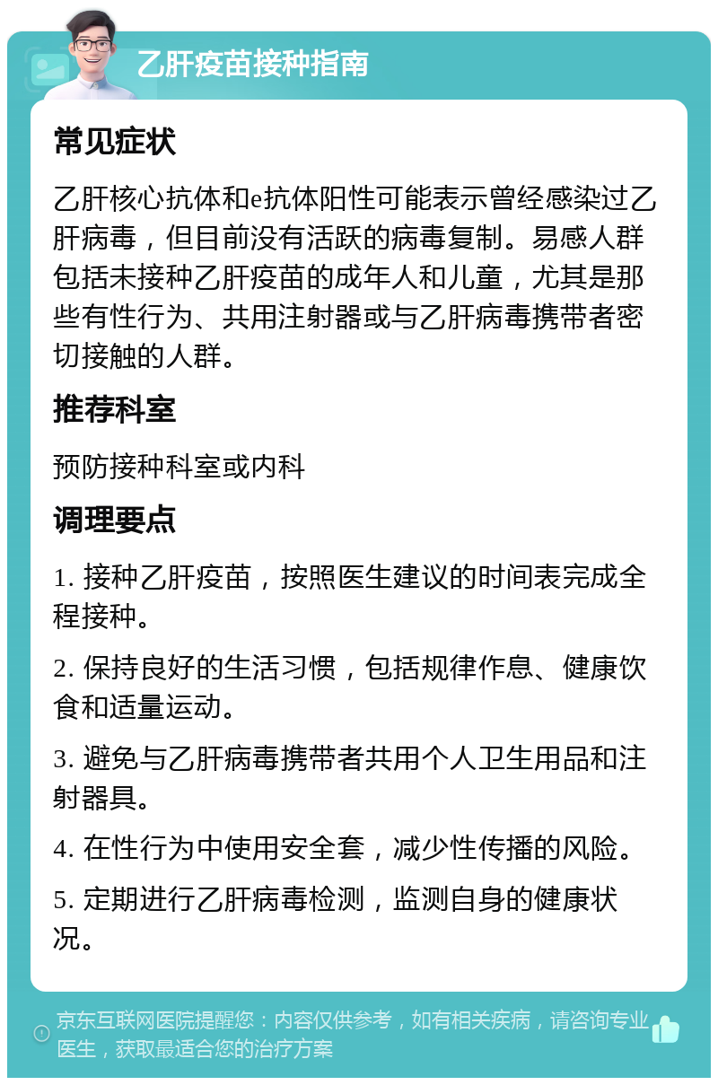 乙肝疫苗接种指南 常见症状 乙肝核心抗体和e抗体阳性可能表示曾经感染过乙肝病毒，但目前没有活跃的病毒复制。易感人群包括未接种乙肝疫苗的成年人和儿童，尤其是那些有性行为、共用注射器或与乙肝病毒携带者密切接触的人群。 推荐科室 预防接种科室或内科 调理要点 1. 接种乙肝疫苗，按照医生建议的时间表完成全程接种。 2. 保持良好的生活习惯，包括规律作息、健康饮食和适量运动。 3. 避免与乙肝病毒携带者共用个人卫生用品和注射器具。 4. 在性行为中使用安全套，减少性传播的风险。 5. 定期进行乙肝病毒检测，监测自身的健康状况。