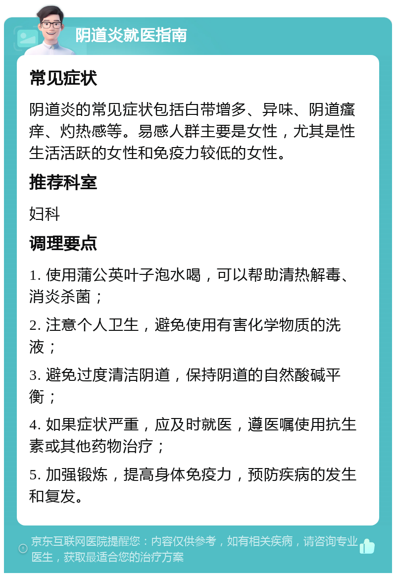 阴道炎就医指南 常见症状 阴道炎的常见症状包括白带增多、异味、阴道瘙痒、灼热感等。易感人群主要是女性，尤其是性生活活跃的女性和免疫力较低的女性。 推荐科室 妇科 调理要点 1. 使用蒲公英叶子泡水喝，可以帮助清热解毒、消炎杀菌； 2. 注意个人卫生，避免使用有害化学物质的洗液； 3. 避免过度清洁阴道，保持阴道的自然酸碱平衡； 4. 如果症状严重，应及时就医，遵医嘱使用抗生素或其他药物治疗； 5. 加强锻炼，提高身体免疫力，预防疾病的发生和复发。