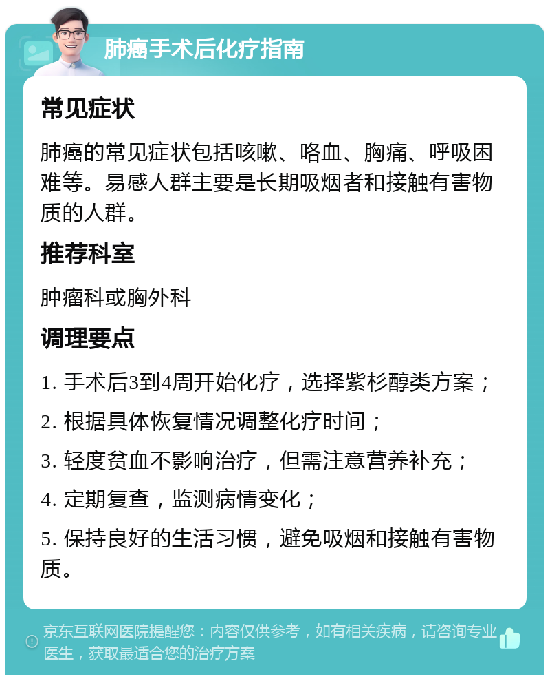 肺癌手术后化疗指南 常见症状 肺癌的常见症状包括咳嗽、咯血、胸痛、呼吸困难等。易感人群主要是长期吸烟者和接触有害物质的人群。 推荐科室 肿瘤科或胸外科 调理要点 1. 手术后3到4周开始化疗，选择紫杉醇类方案； 2. 根据具体恢复情况调整化疗时间； 3. 轻度贫血不影响治疗，但需注意营养补充； 4. 定期复查，监测病情变化； 5. 保持良好的生活习惯，避免吸烟和接触有害物质。