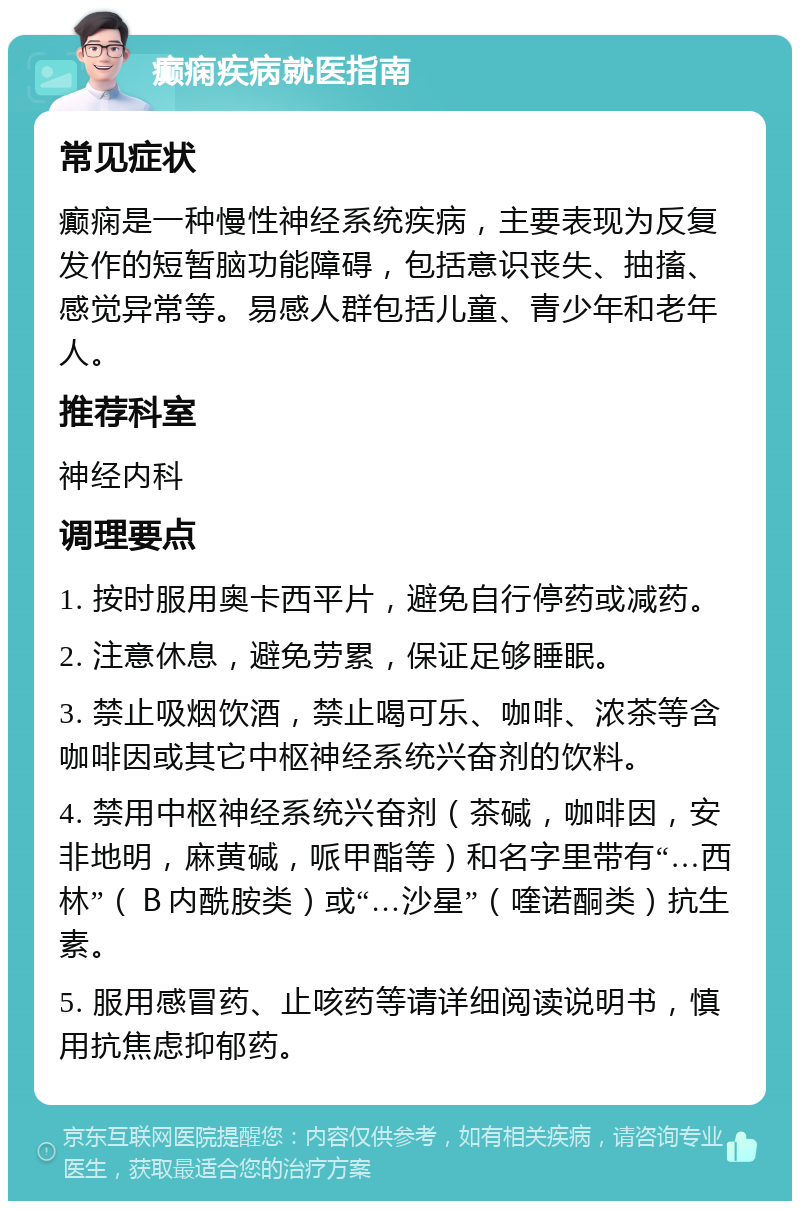 癫痫疾病就医指南 常见症状 癫痫是一种慢性神经系统疾病，主要表现为反复发作的短暂脑功能障碍，包括意识丧失、抽搐、感觉异常等。易感人群包括儿童、青少年和老年人。 推荐科室 神经内科 调理要点 1. 按时服用奥卡西平片，避免自行停药或减药。 2. 注意休息，避免劳累，保证足够睡眠。 3. 禁止吸烟饮酒，禁止喝可乐、咖啡、浓茶等含咖啡因或其它中枢神经系统兴奋剂的饮料。 4. 禁用中枢神经系统兴奋剂（茶碱，咖啡因，安非地明，麻黄碱，哌甲酯等）和名字里带有“…西林”（Ｂ内酰胺类）或“…沙星”（喹诺酮类）抗生素。 5. 服用感冒药、止咳药等请详细阅读说明书，慎用抗焦虑抑郁药。