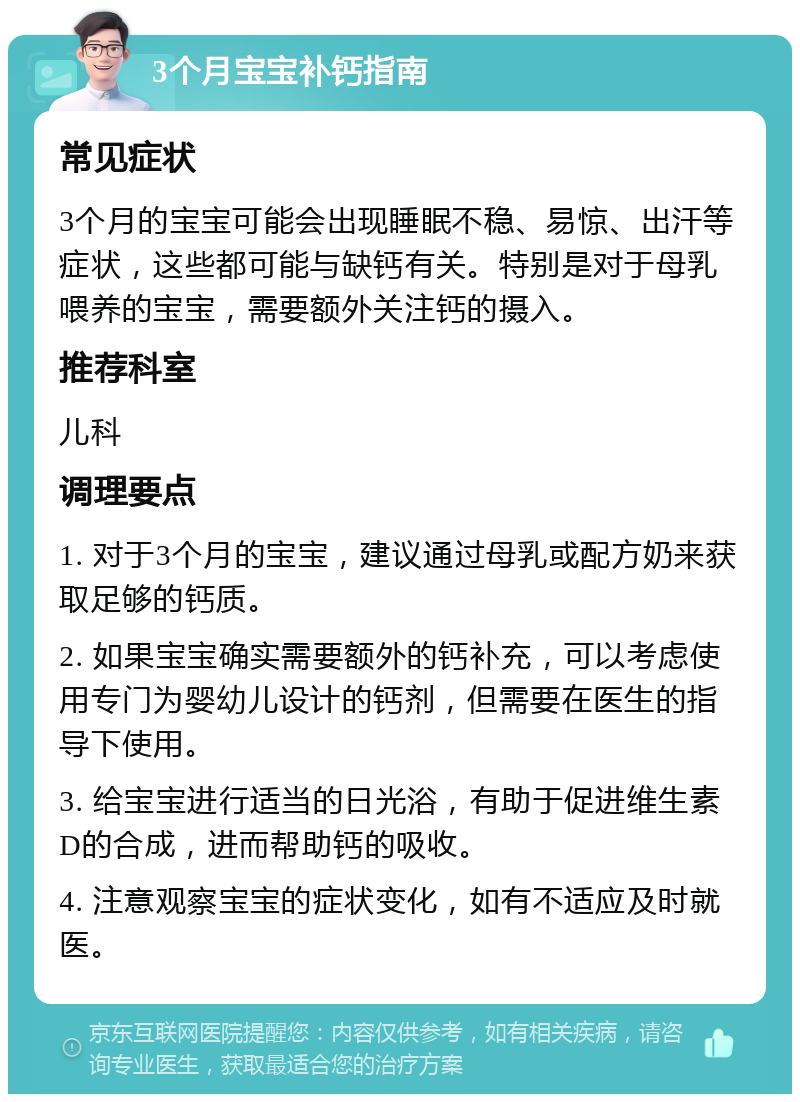 3个月宝宝补钙指南 常见症状 3个月的宝宝可能会出现睡眠不稳、易惊、出汗等症状，这些都可能与缺钙有关。特别是对于母乳喂养的宝宝，需要额外关注钙的摄入。 推荐科室 儿科 调理要点 1. 对于3个月的宝宝，建议通过母乳或配方奶来获取足够的钙质。 2. 如果宝宝确实需要额外的钙补充，可以考虑使用专门为婴幼儿设计的钙剂，但需要在医生的指导下使用。 3. 给宝宝进行适当的日光浴，有助于促进维生素D的合成，进而帮助钙的吸收。 4. 注意观察宝宝的症状变化，如有不适应及时就医。