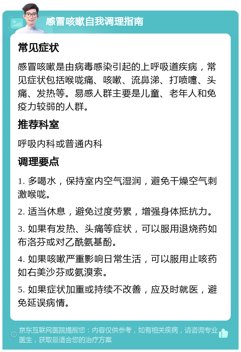 感冒咳嗽自我调理指南 常见症状 感冒咳嗽是由病毒感染引起的上呼吸道疾病，常见症状包括喉咙痛、咳嗽、流鼻涕、打喷嚏、头痛、发热等。易感人群主要是儿童、老年人和免疫力较弱的人群。 推荐科室 呼吸内科或普通内科 调理要点 1. 多喝水，保持室内空气湿润，避免干燥空气刺激喉咙。 2. 适当休息，避免过度劳累，增强身体抵抗力。 3. 如果有发热、头痛等症状，可以服用退烧药如布洛芬或对乙酰氨基酚。 4. 如果咳嗽严重影响日常生活，可以服用止咳药如右美沙芬或氨溴索。 5. 如果症状加重或持续不改善，应及时就医，避免延误病情。