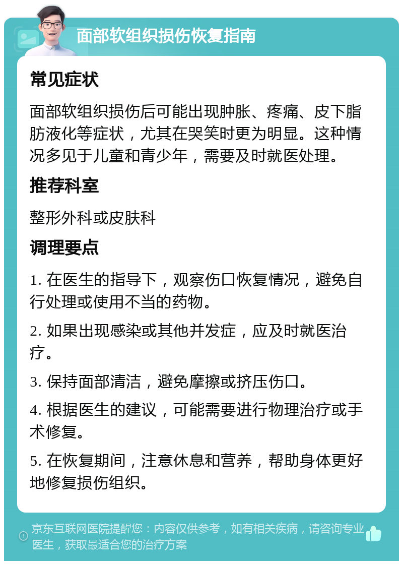 面部软组织损伤恢复指南 常见症状 面部软组织损伤后可能出现肿胀、疼痛、皮下脂肪液化等症状，尤其在哭笑时更为明显。这种情况多见于儿童和青少年，需要及时就医处理。 推荐科室 整形外科或皮肤科 调理要点 1. 在医生的指导下，观察伤口恢复情况，避免自行处理或使用不当的药物。 2. 如果出现感染或其他并发症，应及时就医治疗。 3. 保持面部清洁，避免摩擦或挤压伤口。 4. 根据医生的建议，可能需要进行物理治疗或手术修复。 5. 在恢复期间，注意休息和营养，帮助身体更好地修复损伤组织。