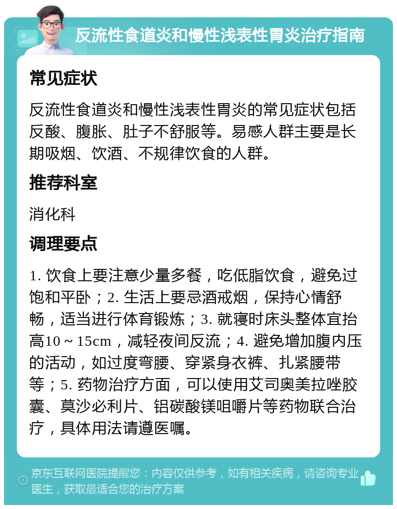 反流性食道炎和慢性浅表性胃炎治疗指南 常见症状 反流性食道炎和慢性浅表性胃炎的常见症状包括反酸、腹胀、肚子不舒服等。易感人群主要是长期吸烟、饮酒、不规律饮食的人群。 推荐科室 消化科 调理要点 1. 饮食上要注意少量多餐，吃低脂饮食，避免过饱和平卧；2. 生活上要忌酒戒烟，保持心情舒畅，适当进行体育锻炼；3. 就寝时床头整体宜抬高10～15cm，减轻夜间反流；4. 避免增加腹内压的活动，如过度弯腰、穿紧身衣裤、扎紧腰带等；5. 药物治疗方面，可以使用艾司奥美拉唑胶囊、莫沙必利片、铝碳酸镁咀嚼片等药物联合治疗，具体用法请遵医嘱。