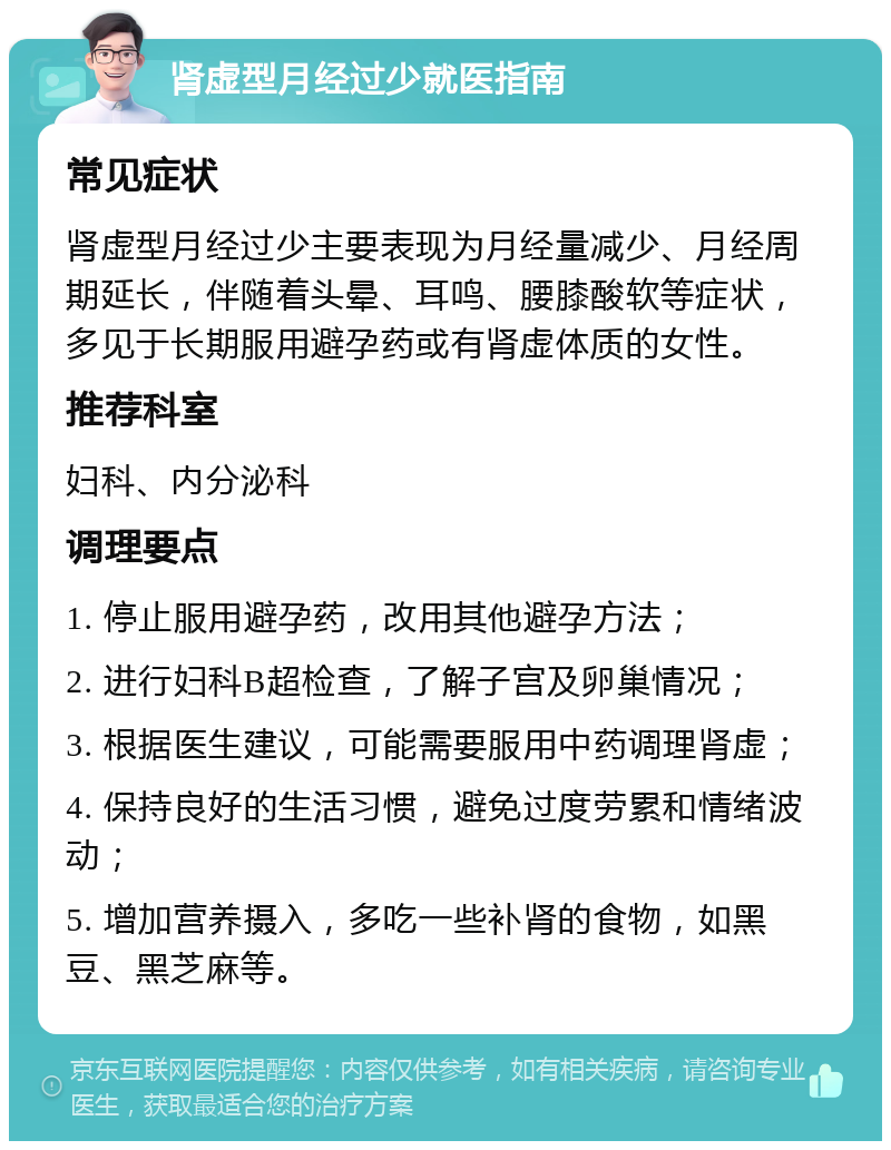 肾虚型月经过少就医指南 常见症状 肾虚型月经过少主要表现为月经量减少、月经周期延长，伴随着头晕、耳鸣、腰膝酸软等症状，多见于长期服用避孕药或有肾虚体质的女性。 推荐科室 妇科、内分泌科 调理要点 1. 停止服用避孕药，改用其他避孕方法； 2. 进行妇科B超检查，了解子宫及卵巢情况； 3. 根据医生建议，可能需要服用中药调理肾虚； 4. 保持良好的生活习惯，避免过度劳累和情绪波动； 5. 增加营养摄入，多吃一些补肾的食物，如黑豆、黑芝麻等。