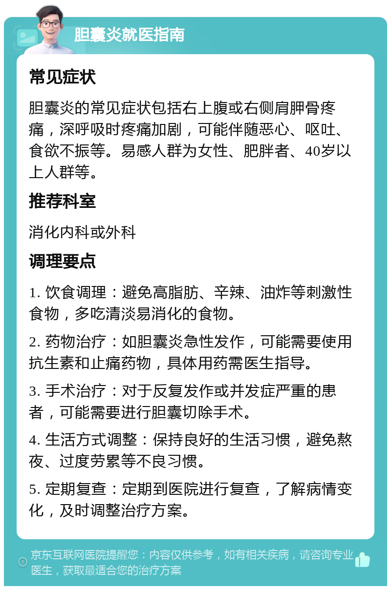 胆囊炎就医指南 常见症状 胆囊炎的常见症状包括右上腹或右侧肩胛骨疼痛，深呼吸时疼痛加剧，可能伴随恶心、呕吐、食欲不振等。易感人群为女性、肥胖者、40岁以上人群等。 推荐科室 消化内科或外科 调理要点 1. 饮食调理：避免高脂肪、辛辣、油炸等刺激性食物，多吃清淡易消化的食物。 2. 药物治疗：如胆囊炎急性发作，可能需要使用抗生素和止痛药物，具体用药需医生指导。 3. 手术治疗：对于反复发作或并发症严重的患者，可能需要进行胆囊切除手术。 4. 生活方式调整：保持良好的生活习惯，避免熬夜、过度劳累等不良习惯。 5. 定期复查：定期到医院进行复查，了解病情变化，及时调整治疗方案。