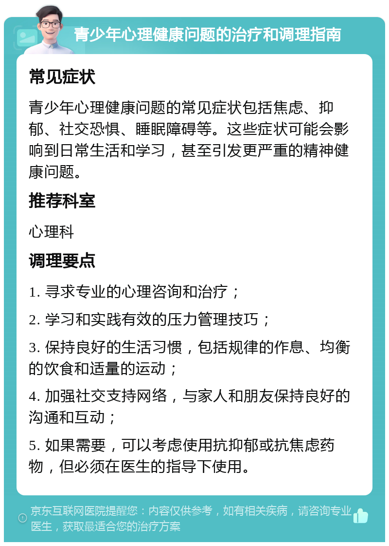 青少年心理健康问题的治疗和调理指南 常见症状 青少年心理健康问题的常见症状包括焦虑、抑郁、社交恐惧、睡眠障碍等。这些症状可能会影响到日常生活和学习，甚至引发更严重的精神健康问题。 推荐科室 心理科 调理要点 1. 寻求专业的心理咨询和治疗； 2. 学习和实践有效的压力管理技巧； 3. 保持良好的生活习惯，包括规律的作息、均衡的饮食和适量的运动； 4. 加强社交支持网络，与家人和朋友保持良好的沟通和互动； 5. 如果需要，可以考虑使用抗抑郁或抗焦虑药物，但必须在医生的指导下使用。