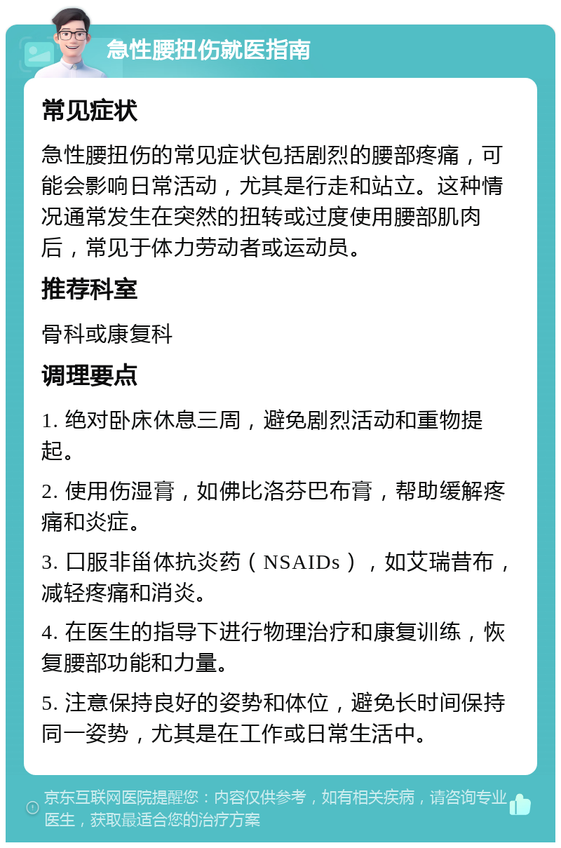 急性腰扭伤就医指南 常见症状 急性腰扭伤的常见症状包括剧烈的腰部疼痛，可能会影响日常活动，尤其是行走和站立。这种情况通常发生在突然的扭转或过度使用腰部肌肉后，常见于体力劳动者或运动员。 推荐科室 骨科或康复科 调理要点 1. 绝对卧床休息三周，避免剧烈活动和重物提起。 2. 使用伤湿膏，如佛比洛芬巴布膏，帮助缓解疼痛和炎症。 3. 口服非甾体抗炎药（NSAIDs），如艾瑞昔布，减轻疼痛和消炎。 4. 在医生的指导下进行物理治疗和康复训练，恢复腰部功能和力量。 5. 注意保持良好的姿势和体位，避免长时间保持同一姿势，尤其是在工作或日常生活中。