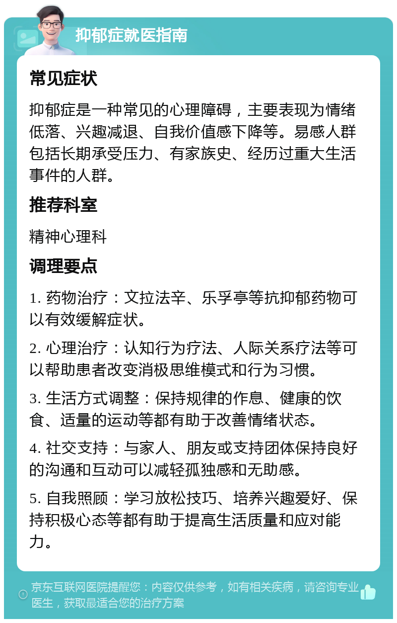 抑郁症就医指南 常见症状 抑郁症是一种常见的心理障碍，主要表现为情绪低落、兴趣减退、自我价值感下降等。易感人群包括长期承受压力、有家族史、经历过重大生活事件的人群。 推荐科室 精神心理科 调理要点 1. 药物治疗：文拉法辛、乐孚亭等抗抑郁药物可以有效缓解症状。 2. 心理治疗：认知行为疗法、人际关系疗法等可以帮助患者改变消极思维模式和行为习惯。 3. 生活方式调整：保持规律的作息、健康的饮食、适量的运动等都有助于改善情绪状态。 4. 社交支持：与家人、朋友或支持团体保持良好的沟通和互动可以减轻孤独感和无助感。 5. 自我照顾：学习放松技巧、培养兴趣爱好、保持积极心态等都有助于提高生活质量和应对能力。