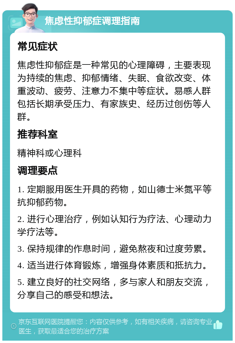 焦虑性抑郁症调理指南 常见症状 焦虑性抑郁症是一种常见的心理障碍，主要表现为持续的焦虑、抑郁情绪、失眠、食欲改变、体重波动、疲劳、注意力不集中等症状。易感人群包括长期承受压力、有家族史、经历过创伤等人群。 推荐科室 精神科或心理科 调理要点 1. 定期服用医生开具的药物，如山德士米氮平等抗抑郁药物。 2. 进行心理治疗，例如认知行为疗法、心理动力学疗法等。 3. 保持规律的作息时间，避免熬夜和过度劳累。 4. 适当进行体育锻炼，增强身体素质和抵抗力。 5. 建立良好的社交网络，多与家人和朋友交流，分享自己的感受和想法。