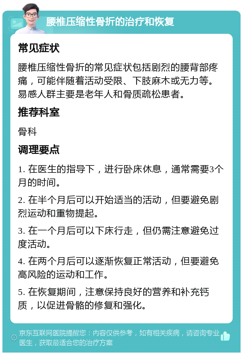 腰椎压缩性骨折的治疗和恢复 常见症状 腰椎压缩性骨折的常见症状包括剧烈的腰背部疼痛，可能伴随着活动受限、下肢麻木或无力等。易感人群主要是老年人和骨质疏松患者。 推荐科室 骨科 调理要点 1. 在医生的指导下，进行卧床休息，通常需要3个月的时间。 2. 在半个月后可以开始适当的活动，但要避免剧烈运动和重物提起。 3. 在一个月后可以下床行走，但仍需注意避免过度活动。 4. 在两个月后可以逐渐恢复正常活动，但要避免高风险的运动和工作。 5. 在恢复期间，注意保持良好的营养和补充钙质，以促进骨骼的修复和强化。