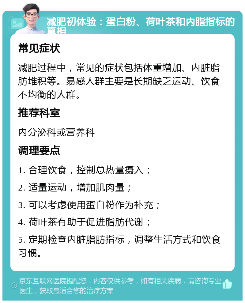 减肥初体验：蛋白粉、荷叶茶和内脂指标的真相 常见症状 减肥过程中，常见的症状包括体重增加、内脏脂肪堆积等。易感人群主要是长期缺乏运动、饮食不均衡的人群。 推荐科室 内分泌科或营养科 调理要点 1. 合理饮食，控制总热量摄入； 2. 适量运动，增加肌肉量； 3. 可以考虑使用蛋白粉作为补充； 4. 荷叶茶有助于促进脂肪代谢； 5. 定期检查内脏脂肪指标，调整生活方式和饮食习惯。