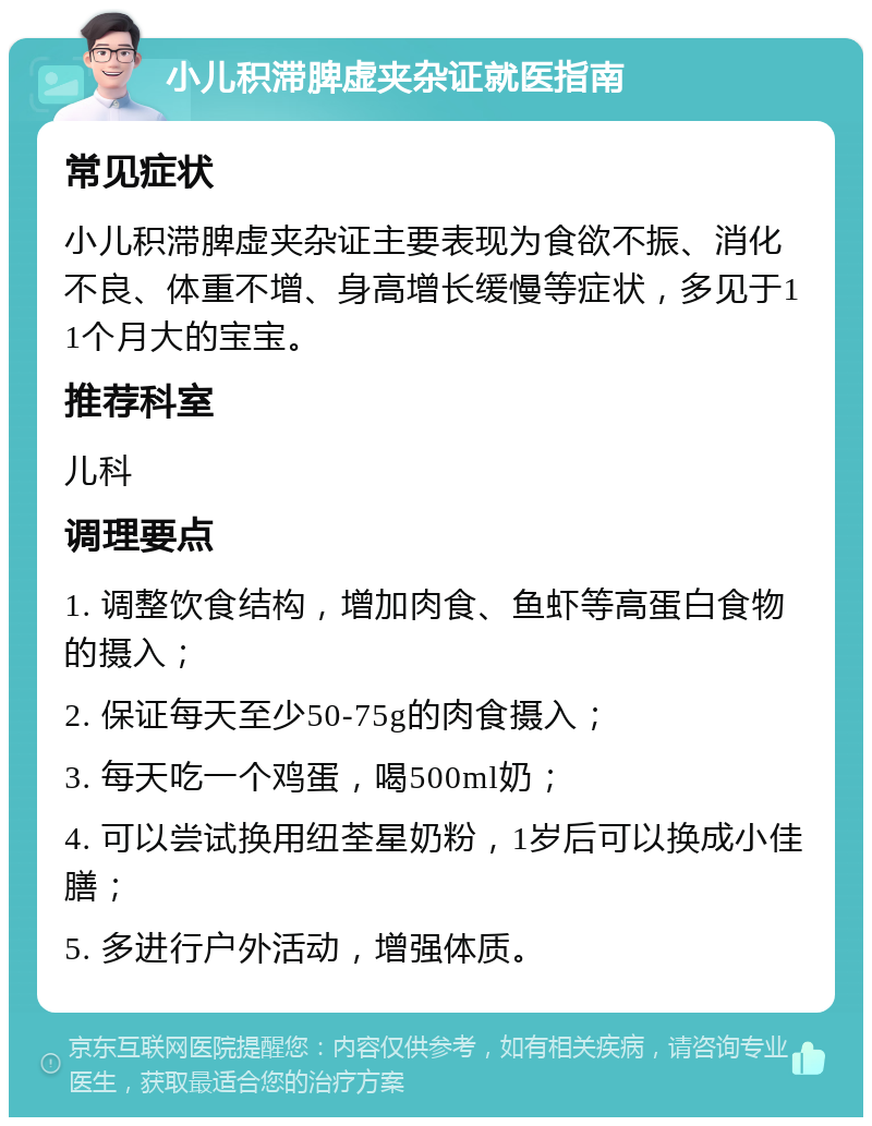 小儿积滞脾虚夹杂证就医指南 常见症状 小儿积滞脾虚夹杂证主要表现为食欲不振、消化不良、体重不增、身高增长缓慢等症状，多见于11个月大的宝宝。 推荐科室 儿科 调理要点 1. 调整饮食结构，增加肉食、鱼虾等高蛋白食物的摄入； 2. 保证每天至少50-75g的肉食摄入； 3. 每天吃一个鸡蛋，喝500ml奶； 4. 可以尝试换用纽荃星奶粉，1岁后可以换成小佳膳； 5. 多进行户外活动，增强体质。