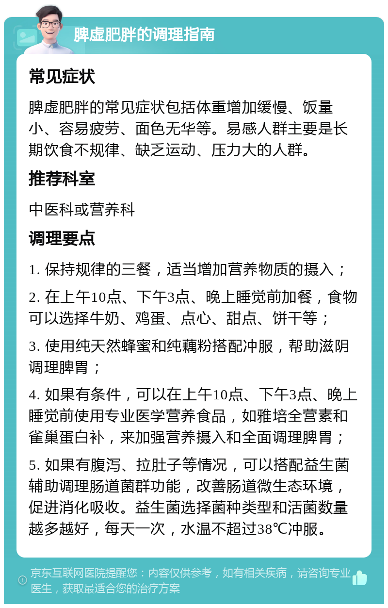 脾虚肥胖的调理指南 常见症状 脾虚肥胖的常见症状包括体重增加缓慢、饭量小、容易疲劳、面色无华等。易感人群主要是长期饮食不规律、缺乏运动、压力大的人群。 推荐科室 中医科或营养科 调理要点 1. 保持规律的三餐，适当增加营养物质的摄入； 2. 在上午10点、下午3点、晚上睡觉前加餐，食物可以选择牛奶、鸡蛋、点心、甜点、饼干等； 3. 使用纯天然蜂蜜和纯藕粉搭配冲服，帮助滋阴调理脾胃； 4. 如果有条件，可以在上午10点、下午3点、晚上睡觉前使用专业医学营养食品，如雅培全营素和雀巢蛋白补，来加强营养摄入和全面调理脾胃； 5. 如果有腹泻、拉肚子等情况，可以搭配益生菌辅助调理肠道菌群功能，改善肠道微生态环境，促进消化吸收。益生菌选择菌种类型和活菌数量越多越好，每天一次，水温不超过38℃冲服。