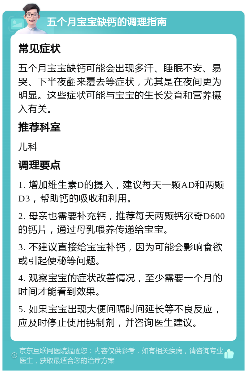 五个月宝宝缺钙的调理指南 常见症状 五个月宝宝缺钙可能会出现多汗、睡眠不安、易哭、下半夜翻来覆去等症状，尤其是在夜间更为明显。这些症状可能与宝宝的生长发育和营养摄入有关。 推荐科室 儿科 调理要点 1. 增加维生素D的摄入，建议每天一颗AD和两颗D3，帮助钙的吸收和利用。 2. 母亲也需要补充钙，推荐每天两颗钙尔奇D600的钙片，通过母乳喂养传递给宝宝。 3. 不建议直接给宝宝补钙，因为可能会影响食欲或引起便秘等问题。 4. 观察宝宝的症状改善情况，至少需要一个月的时间才能看到效果。 5. 如果宝宝出现大便间隔时间延长等不良反应，应及时停止使用钙制剂，并咨询医生建议。