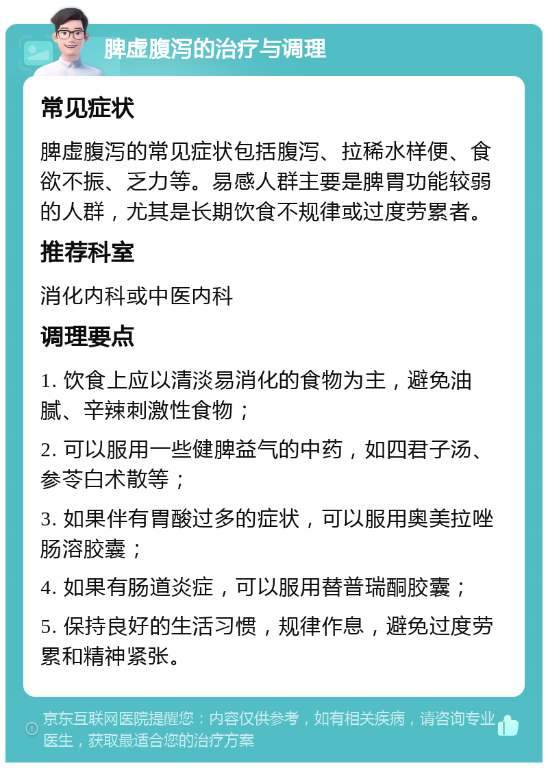 脾虚腹泻的治疗与调理 常见症状 脾虚腹泻的常见症状包括腹泻、拉稀水样便、食欲不振、乏力等。易感人群主要是脾胃功能较弱的人群，尤其是长期饮食不规律或过度劳累者。 推荐科室 消化内科或中医内科 调理要点 1. 饮食上应以清淡易消化的食物为主，避免油腻、辛辣刺激性食物； 2. 可以服用一些健脾益气的中药，如四君子汤、参苓白术散等； 3. 如果伴有胃酸过多的症状，可以服用奥美拉唑肠溶胶囊； 4. 如果有肠道炎症，可以服用替普瑞酮胶囊； 5. 保持良好的生活习惯，规律作息，避免过度劳累和精神紧张。