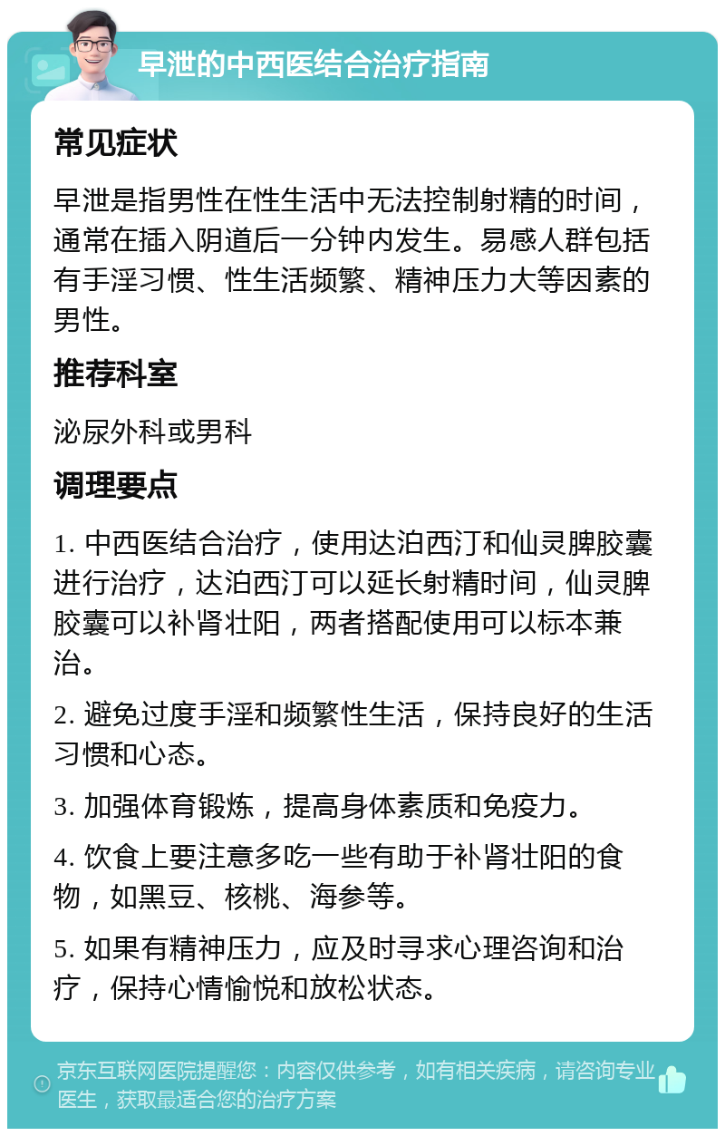 早泄的中西医结合治疗指南 常见症状 早泄是指男性在性生活中无法控制射精的时间，通常在插入阴道后一分钟内发生。易感人群包括有手淫习惯、性生活频繁、精神压力大等因素的男性。 推荐科室 泌尿外科或男科 调理要点 1. 中西医结合治疗，使用达泊西汀和仙灵脾胶囊进行治疗，达泊西汀可以延长射精时间，仙灵脾胶囊可以补肾壮阳，两者搭配使用可以标本兼治。 2. 避免过度手淫和频繁性生活，保持良好的生活习惯和心态。 3. 加强体育锻炼，提高身体素质和免疫力。 4. 饮食上要注意多吃一些有助于补肾壮阳的食物，如黑豆、核桃、海参等。 5. 如果有精神压力，应及时寻求心理咨询和治疗，保持心情愉悦和放松状态。