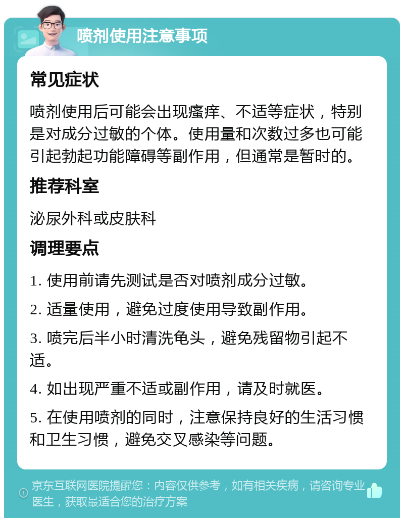 喷剂使用注意事项 常见症状 喷剂使用后可能会出现瘙痒、不适等症状，特别是对成分过敏的个体。使用量和次数过多也可能引起勃起功能障碍等副作用，但通常是暂时的。 推荐科室 泌尿外科或皮肤科 调理要点 1. 使用前请先测试是否对喷剂成分过敏。 2. 适量使用，避免过度使用导致副作用。 3. 喷完后半小时清洗龟头，避免残留物引起不适。 4. 如出现严重不适或副作用，请及时就医。 5. 在使用喷剂的同时，注意保持良好的生活习惯和卫生习惯，避免交叉感染等问题。