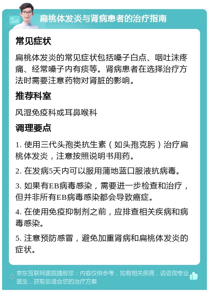 扁桃体发炎与肾病患者的治疗指南 常见症状 扁桃体发炎的常见症状包括嗓子白点、咽吐沫疼痛、经常嗓子内有痰等。肾病患者在选择治疗方法时需要注意药物对肾脏的影响。 推荐科室 风湿免疫科或耳鼻喉科 调理要点 1. 使用三代头孢类抗生素（如头孢克肟）治疗扁桃体发炎，注意按照说明书用药。 2. 在发病5天内可以服用蒲地蓝口服液抗病毒。 3. 如果有EB病毒感染，需要进一步检查和治疗，但并非所有EB病毒感染都会导致癌症。 4. 在使用免疫抑制剂之前，应排查相关疾病和病毒感染。 5. 注意预防感冒，避免加重肾病和扁桃体发炎的症状。