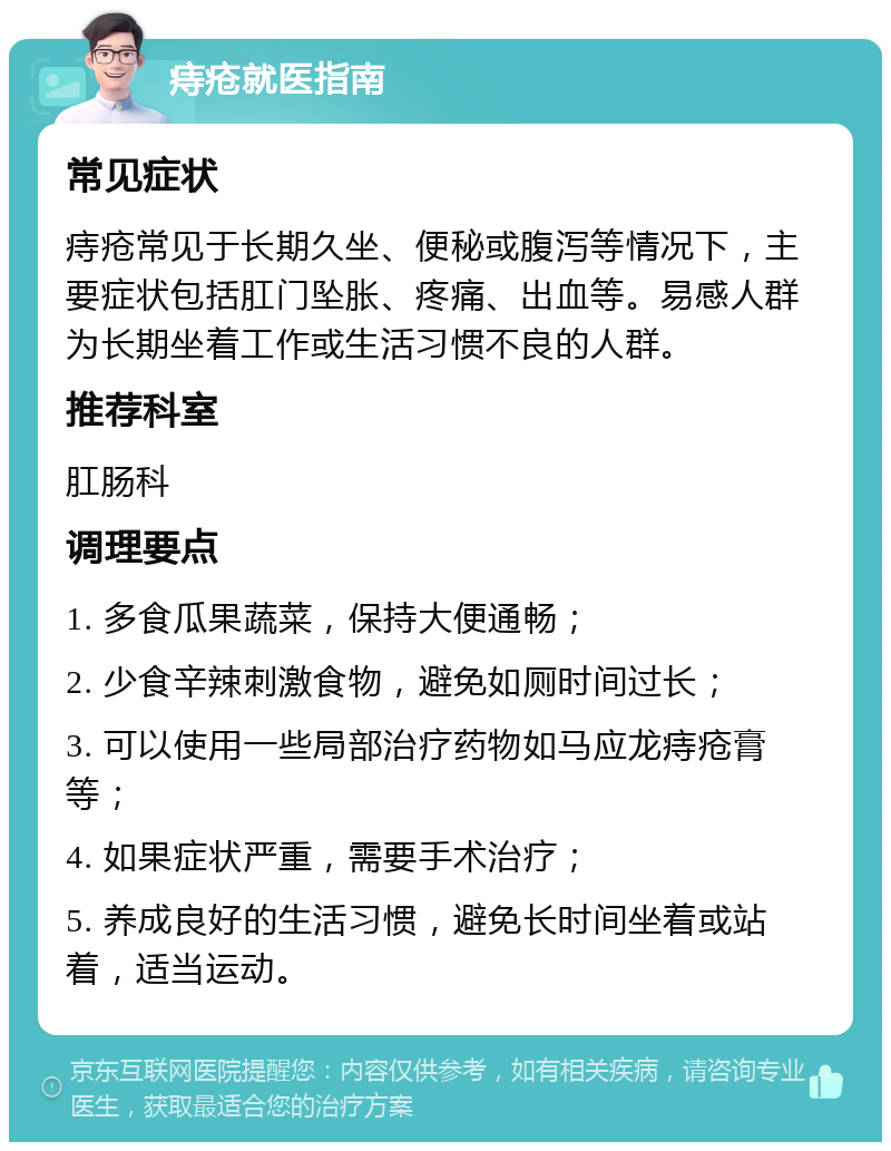 痔疮就医指南 常见症状 痔疮常见于长期久坐、便秘或腹泻等情况下，主要症状包括肛门坠胀、疼痛、出血等。易感人群为长期坐着工作或生活习惯不良的人群。 推荐科室 肛肠科 调理要点 1. 多食瓜果蔬菜，保持大便通畅； 2. 少食辛辣刺激食物，避免如厕时间过长； 3. 可以使用一些局部治疗药物如马应龙痔疮膏等； 4. 如果症状严重，需要手术治疗； 5. 养成良好的生活习惯，避免长时间坐着或站着，适当运动。