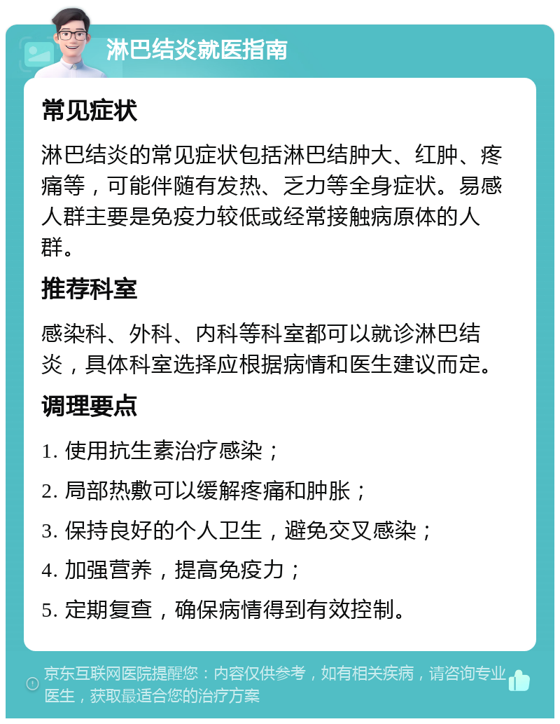 淋巴结炎就医指南 常见症状 淋巴结炎的常见症状包括淋巴结肿大、红肿、疼痛等，可能伴随有发热、乏力等全身症状。易感人群主要是免疫力较低或经常接触病原体的人群。 推荐科室 感染科、外科、内科等科室都可以就诊淋巴结炎，具体科室选择应根据病情和医生建议而定。 调理要点 1. 使用抗生素治疗感染； 2. 局部热敷可以缓解疼痛和肿胀； 3. 保持良好的个人卫生，避免交叉感染； 4. 加强营养，提高免疫力； 5. 定期复查，确保病情得到有效控制。