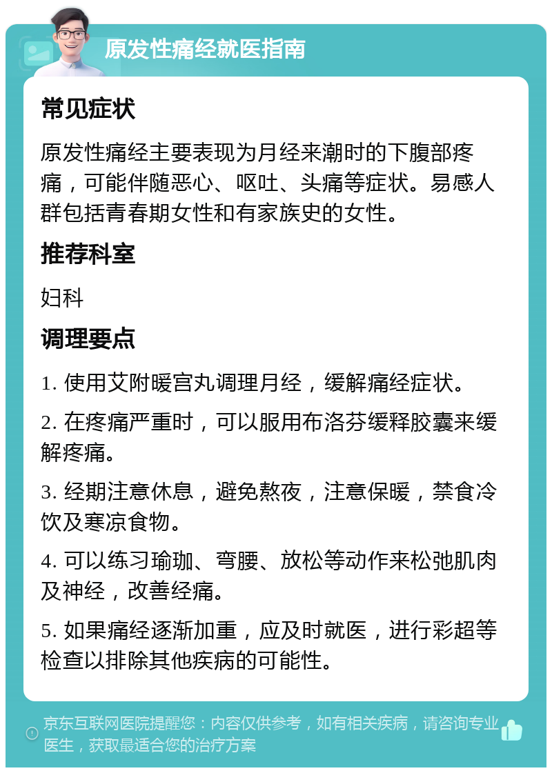 原发性痛经就医指南 常见症状 原发性痛经主要表现为月经来潮时的下腹部疼痛，可能伴随恶心、呕吐、头痛等症状。易感人群包括青春期女性和有家族史的女性。 推荐科室 妇科 调理要点 1. 使用艾附暖宫丸调理月经，缓解痛经症状。 2. 在疼痛严重时，可以服用布洛芬缓释胶囊来缓解疼痛。 3. 经期注意休息，避免熬夜，注意保暖，禁食冷饮及寒凉食物。 4. 可以练习瑜珈、弯腰、放松等动作来松弛肌肉及神经，改善经痛。 5. 如果痛经逐渐加重，应及时就医，进行彩超等检查以排除其他疾病的可能性。