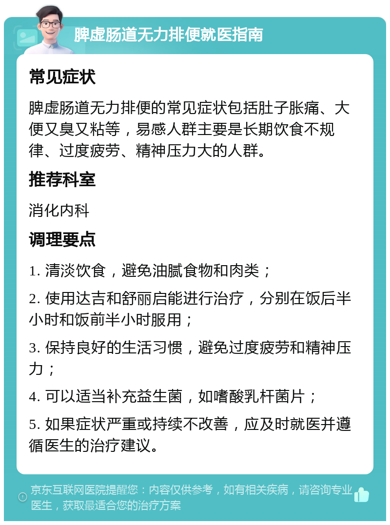 脾虚肠道无力排便就医指南 常见症状 脾虚肠道无力排便的常见症状包括肚子胀痛、大便又臭又粘等，易感人群主要是长期饮食不规律、过度疲劳、精神压力大的人群。 推荐科室 消化内科 调理要点 1. 清淡饮食，避免油腻食物和肉类； 2. 使用达吉和舒丽启能进行治疗，分别在饭后半小时和饭前半小时服用； 3. 保持良好的生活习惯，避免过度疲劳和精神压力； 4. 可以适当补充益生菌，如嗜酸乳杆菌片； 5. 如果症状严重或持续不改善，应及时就医并遵循医生的治疗建议。