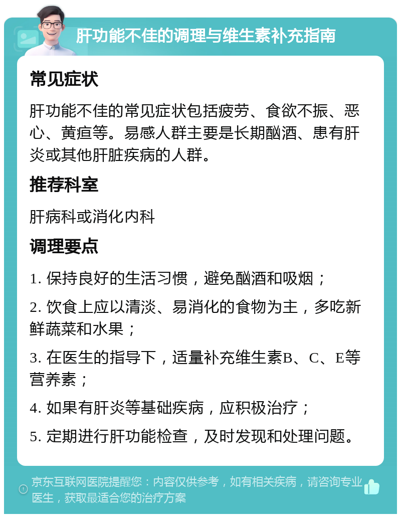 肝功能不佳的调理与维生素补充指南 常见症状 肝功能不佳的常见症状包括疲劳、食欲不振、恶心、黄疸等。易感人群主要是长期酗酒、患有肝炎或其他肝脏疾病的人群。 推荐科室 肝病科或消化内科 调理要点 1. 保持良好的生活习惯，避免酗酒和吸烟； 2. 饮食上应以清淡、易消化的食物为主，多吃新鲜蔬菜和水果； 3. 在医生的指导下，适量补充维生素B、C、E等营养素； 4. 如果有肝炎等基础疾病，应积极治疗； 5. 定期进行肝功能检查，及时发现和处理问题。