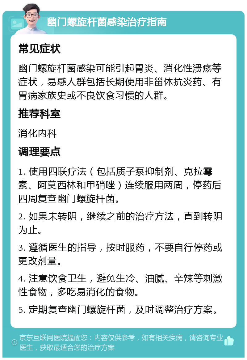 幽门螺旋杆菌感染治疗指南 常见症状 幽门螺旋杆菌感染可能引起胃炎、消化性溃疡等症状，易感人群包括长期使用非甾体抗炎药、有胃病家族史或不良饮食习惯的人群。 推荐科室 消化内科 调理要点 1. 使用四联疗法（包括质子泵抑制剂、克拉霉素、阿莫西林和甲硝唑）连续服用两周，停药后四周复查幽门螺旋杆菌。 2. 如果未转阴，继续之前的治疗方法，直到转阴为止。 3. 遵循医生的指导，按时服药，不要自行停药或更改剂量。 4. 注意饮食卫生，避免生冷、油腻、辛辣等刺激性食物，多吃易消化的食物。 5. 定期复查幽门螺旋杆菌，及时调整治疗方案。