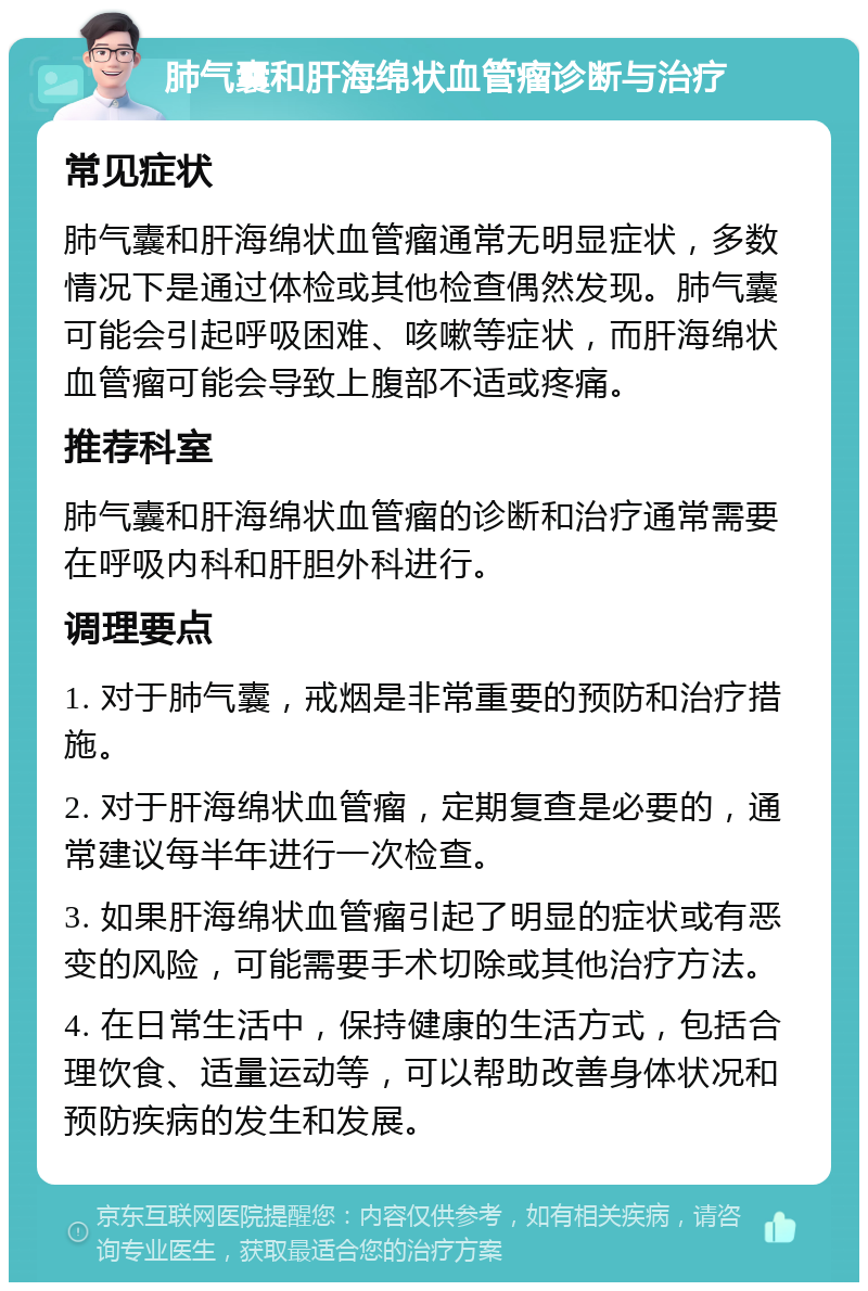 肺气囊和肝海绵状血管瘤诊断与治疗 常见症状 肺气囊和肝海绵状血管瘤通常无明显症状，多数情况下是通过体检或其他检查偶然发现。肺气囊可能会引起呼吸困难、咳嗽等症状，而肝海绵状血管瘤可能会导致上腹部不适或疼痛。 推荐科室 肺气囊和肝海绵状血管瘤的诊断和治疗通常需要在呼吸内科和肝胆外科进行。 调理要点 1. 对于肺气囊，戒烟是非常重要的预防和治疗措施。 2. 对于肝海绵状血管瘤，定期复查是必要的，通常建议每半年进行一次检查。 3. 如果肝海绵状血管瘤引起了明显的症状或有恶变的风险，可能需要手术切除或其他治疗方法。 4. 在日常生活中，保持健康的生活方式，包括合理饮食、适量运动等，可以帮助改善身体状况和预防疾病的发生和发展。