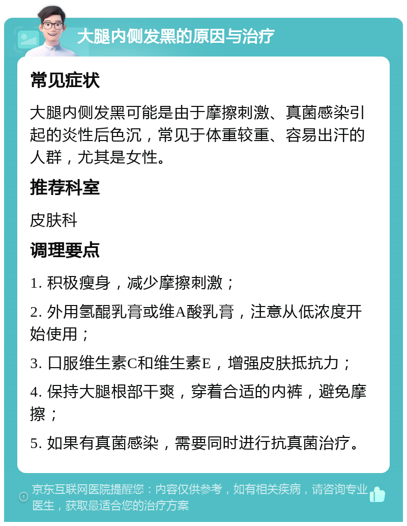 大腿内侧发黑的原因与治疗 常见症状 大腿内侧发黑可能是由于摩擦刺激、真菌感染引起的炎性后色沉，常见于体重较重、容易出汗的人群，尤其是女性。 推荐科室 皮肤科 调理要点 1. 积极瘦身，减少摩擦刺激； 2. 外用氢醌乳膏或维A酸乳膏，注意从低浓度开始使用； 3. 口服维生素C和维生素E，增强皮肤抵抗力； 4. 保持大腿根部干爽，穿着合适的内裤，避免摩擦； 5. 如果有真菌感染，需要同时进行抗真菌治疗。