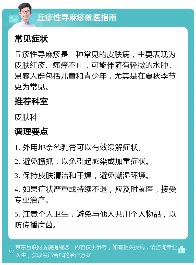 丘疹性寻麻疹就医指南 常见症状 丘疹性寻麻疹是一种常见的皮肤病，主要表现为皮肤红疹、瘙痒不止，可能伴随有轻微的水肿。易感人群包括儿童和青少年，尤其是在夏秋季节更为常见。 推荐科室 皮肤科 调理要点 1. 外用地奈德乳膏可以有效缓解症状。 2. 避免搔抓，以免引起感染或加重症状。 3. 保持皮肤清洁和干燥，避免潮湿环境。 4. 如果症状严重或持续不退，应及时就医，接受专业治疗。 5. 注意个人卫生，避免与他人共用个人物品，以防传播病菌。