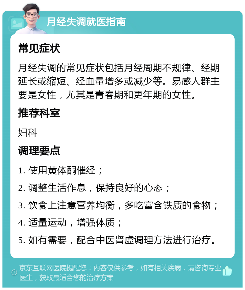 月经失调就医指南 常见症状 月经失调的常见症状包括月经周期不规律、经期延长或缩短、经血量增多或减少等。易感人群主要是女性，尤其是青春期和更年期的女性。 推荐科室 妇科 调理要点 1. 使用黄体酮催经； 2. 调整生活作息，保持良好的心态； 3. 饮食上注意营养均衡，多吃富含铁质的食物； 4. 适量运动，增强体质； 5. 如有需要，配合中医肾虚调理方法进行治疗。