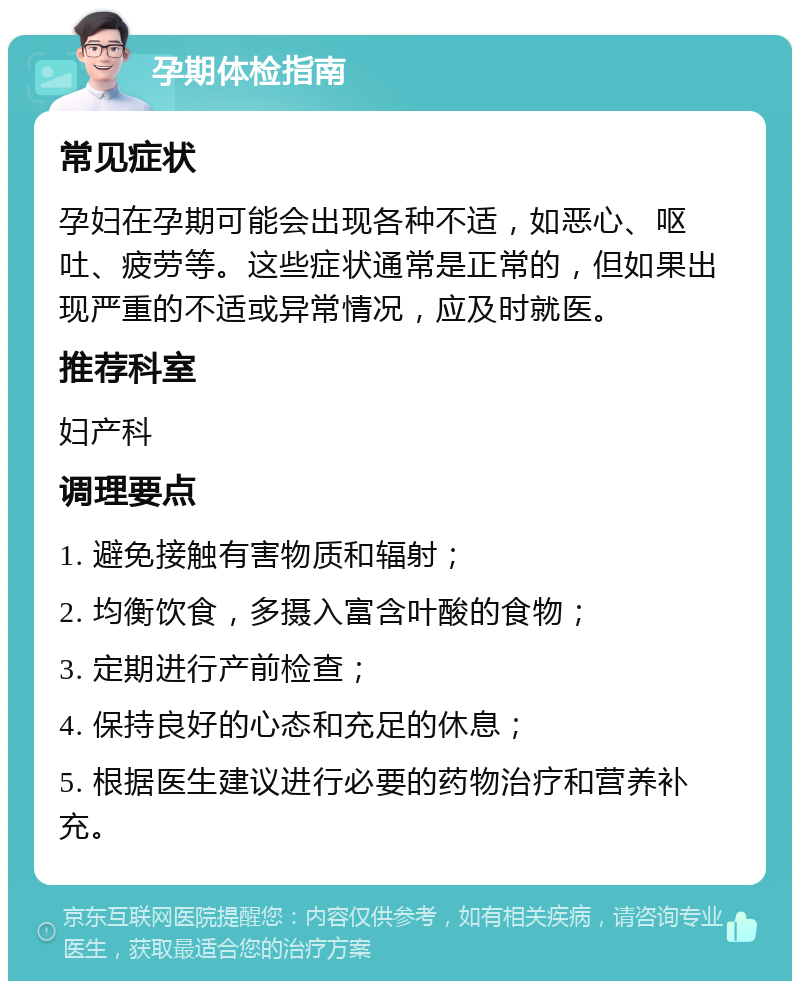 孕期体检指南 常见症状 孕妇在孕期可能会出现各种不适，如恶心、呕吐、疲劳等。这些症状通常是正常的，但如果出现严重的不适或异常情况，应及时就医。 推荐科室 妇产科 调理要点 1. 避免接触有害物质和辐射； 2. 均衡饮食，多摄入富含叶酸的食物； 3. 定期进行产前检查； 4. 保持良好的心态和充足的休息； 5. 根据医生建议进行必要的药物治疗和营养补充。