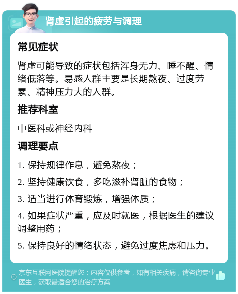 肾虚引起的疲劳与调理 常见症状 肾虚可能导致的症状包括浑身无力、睡不醒、情绪低落等。易感人群主要是长期熬夜、过度劳累、精神压力大的人群。 推荐科室 中医科或神经内科 调理要点 1. 保持规律作息，避免熬夜； 2. 坚持健康饮食，多吃滋补肾脏的食物； 3. 适当进行体育锻炼，增强体质； 4. 如果症状严重，应及时就医，根据医生的建议调整用药； 5. 保持良好的情绪状态，避免过度焦虑和压力。