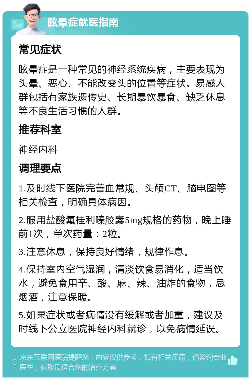 眩晕症就医指南 常见症状 眩晕症是一种常见的神经系统疾病，主要表现为头晕、恶心、不能改变头的位置等症状。易感人群包括有家族遗传史、长期暴饮暴食、缺乏休息等不良生活习惯的人群。 推荐科室 神经内科 调理要点 1.及时线下医院完善血常规、头颅CT、脑电图等相关检查，明确具体病因。 2.服用盐酸氟桂利嗪胶囊5mg规格的药物，晚上睡前1次，单次药量：2粒。 3.注意休息，保持良好情绪，规律作息。 4.保持室内空气湿润，清淡饮食易消化，适当饮水，避免食用辛、酸、麻、辣、油炸的食物，忌烟酒，注意保暖。 5.如果症状或者病情没有缓解或者加重，建议及时线下公立医院神经内科就诊，以免病情延误。