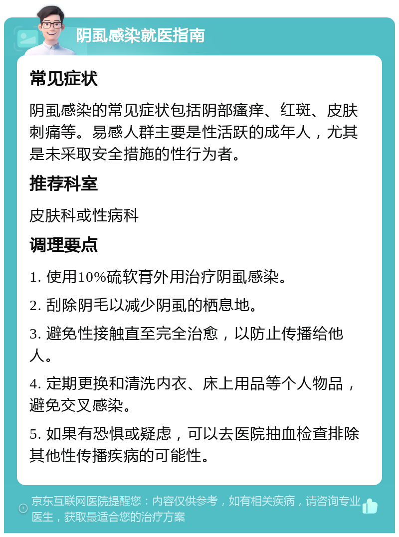 阴虱感染就医指南 常见症状 阴虱感染的常见症状包括阴部瘙痒、红斑、皮肤刺痛等。易感人群主要是性活跃的成年人，尤其是未采取安全措施的性行为者。 推荐科室 皮肤科或性病科 调理要点 1. 使用10%硫软膏外用治疗阴虱感染。 2. 刮除阴毛以减少阴虱的栖息地。 3. 避免性接触直至完全治愈，以防止传播给他人。 4. 定期更换和清洗内衣、床上用品等个人物品，避免交叉感染。 5. 如果有恐惧或疑虑，可以去医院抽血检查排除其他性传播疾病的可能性。