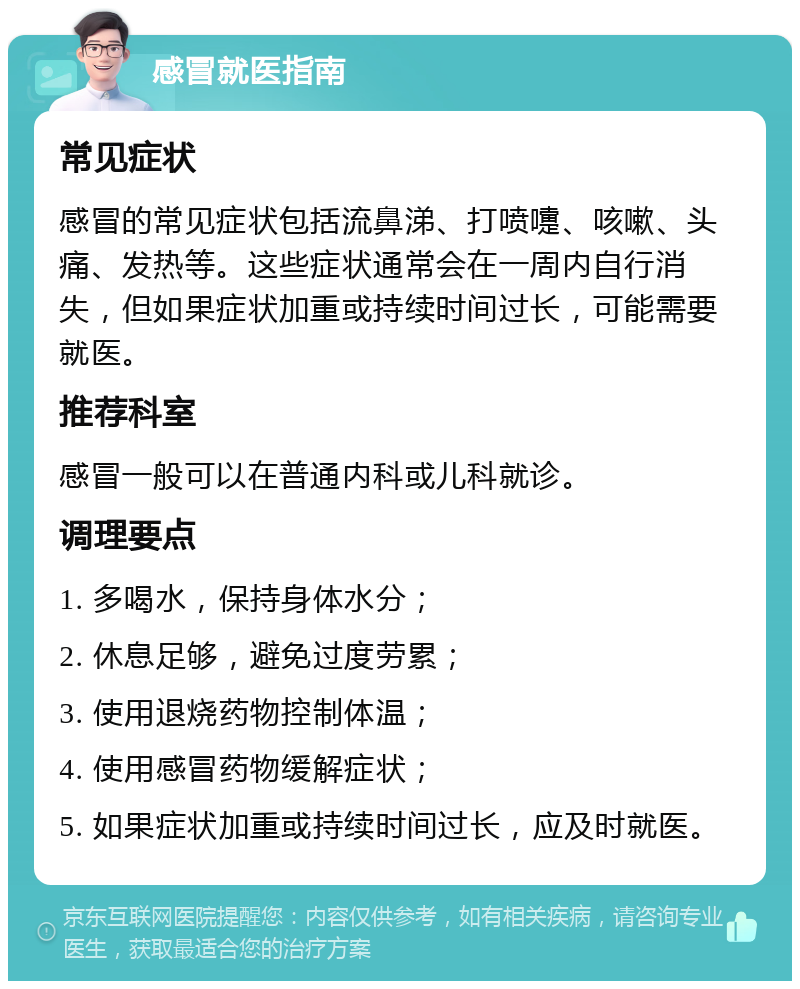 感冒就医指南 常见症状 感冒的常见症状包括流鼻涕、打喷嚏、咳嗽、头痛、发热等。这些症状通常会在一周内自行消失，但如果症状加重或持续时间过长，可能需要就医。 推荐科室 感冒一般可以在普通内科或儿科就诊。 调理要点 1. 多喝水，保持身体水分； 2. 休息足够，避免过度劳累； 3. 使用退烧药物控制体温； 4. 使用感冒药物缓解症状； 5. 如果症状加重或持续时间过长，应及时就医。