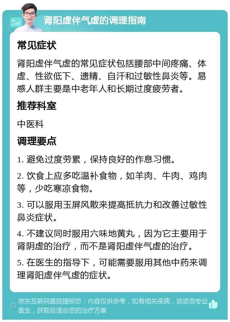 肾阳虚伴气虚的调理指南 常见症状 肾阳虚伴气虚的常见症状包括腰部中间疼痛、体虚、性欲低下、遗精、自汗和过敏性鼻炎等。易感人群主要是中老年人和长期过度疲劳者。 推荐科室 中医科 调理要点 1. 避免过度劳累，保持良好的作息习惯。 2. 饮食上应多吃温补食物，如羊肉、牛肉、鸡肉等，少吃寒凉食物。 3. 可以服用玉屏风散来提高抵抗力和改善过敏性鼻炎症状。 4. 不建议同时服用六味地黄丸，因为它主要用于肾阴虚的治疗，而不是肾阳虚伴气虚的治疗。 5. 在医生的指导下，可能需要服用其他中药来调理肾阳虚伴气虚的症状。