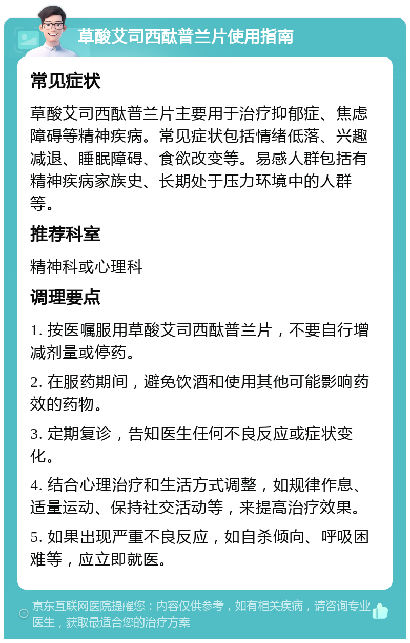 草酸艾司西酞普兰片使用指南 常见症状 草酸艾司西酞普兰片主要用于治疗抑郁症、焦虑障碍等精神疾病。常见症状包括情绪低落、兴趣减退、睡眠障碍、食欲改变等。易感人群包括有精神疾病家族史、长期处于压力环境中的人群等。 推荐科室 精神科或心理科 调理要点 1. 按医嘱服用草酸艾司西酞普兰片，不要自行增减剂量或停药。 2. 在服药期间，避免饮酒和使用其他可能影响药效的药物。 3. 定期复诊，告知医生任何不良反应或症状变化。 4. 结合心理治疗和生活方式调整，如规律作息、适量运动、保持社交活动等，来提高治疗效果。 5. 如果出现严重不良反应，如自杀倾向、呼吸困难等，应立即就医。